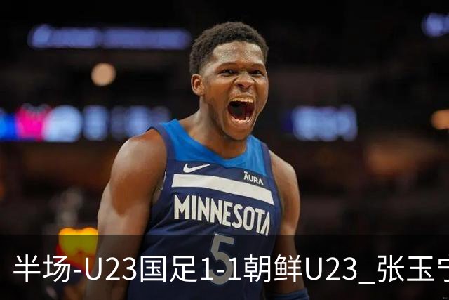 半场-U23国足1-1朝鲜U23 张玉宁头球破门吴曦献助攻毛伟杰染黄